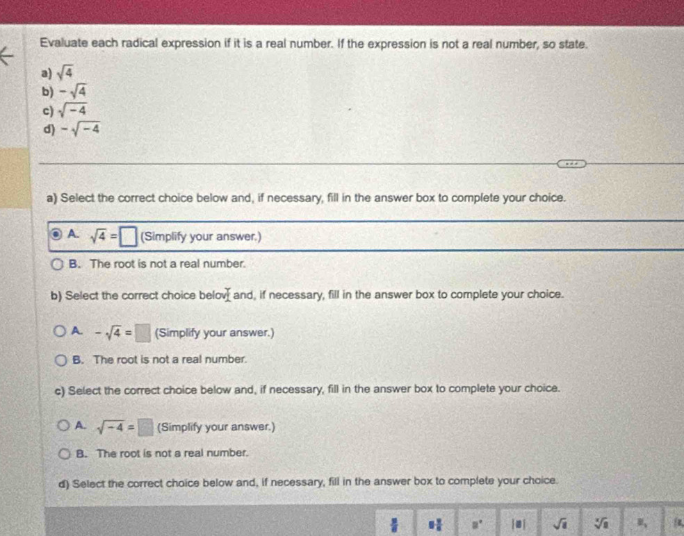 Evaluate each radical expression if it is a real number. If the expression is not a real number, so state.
a) sqrt(4)
b) -sqrt(4)
c) sqrt(-4)
d) -sqrt(-4)
a) Select the correct choice below and, if necessary, fill in the answer box to complete your choice.
A. sqrt(4)=□ (Simplify your answer.)
B. The root is not a real number.
b) Select the correct choice belo _ I and, if necessary, fill in the answer box to complete your choice.
A. -sqrt(4)=□ (Simplify your answer.)
B. The root is not a real number.
c) Select the correct choice below and, if necessary, fill in the answer box to complete your choice.
A. sqrt(-4)=□ (Simplify your answer.)
B. The root is not a real number.
d) Select the correct choice below and, if necessary, fill in the answer box to complete your choice.
 3/8  9 9/8  a° [□ ] sqrt(8) sqrt[x](a) u_ is