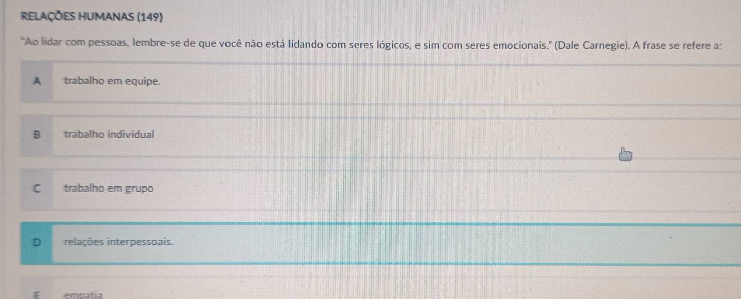 Relações humanas (149)
"Ao lidar com pessoas, lembre-se de que você não está lidando com seres lógicos, e sim com seres emocionais." (Dale Carnegie). A frase se refere a:
A trabalho em equipe.
B trabalho individual
_
C trabalho em grupo
D relações interpessoais.
empatia