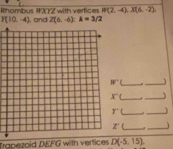 Rhombus WXYZ with vertices W(2,-4), X(6,-2),
Y(10,-4) , and Z(6,-6) : k=3/2
W^(^,)
_)
X' C_ 
_)
Y' _3 _)
Z'
_) 
Trapezoid DEFG with vertices D(-5,15),