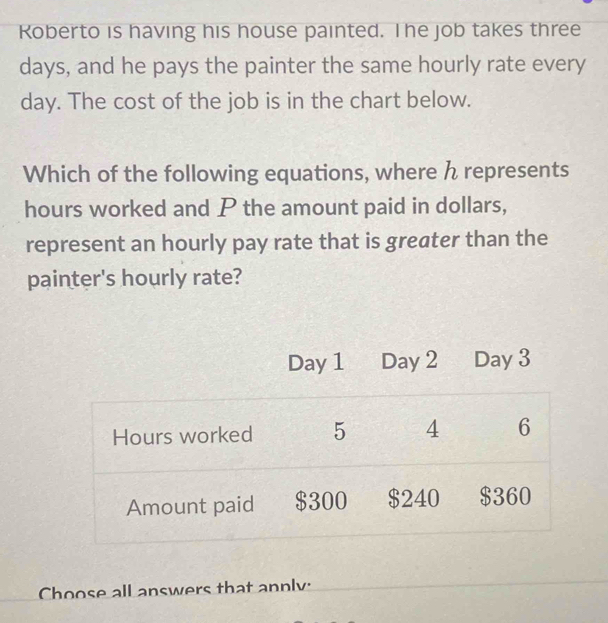 Roberto is having his house painted. The job takes three
days, and he pays the painter the same hourly rate every
day. The cost of the job is in the chart below. 
Which of the following equations, where h represents
hours worked and P the amount paid in dollars, 
represent an hourly pay rate that is greater than the 
painter's hourly rate? 
Choose all answers that annly: