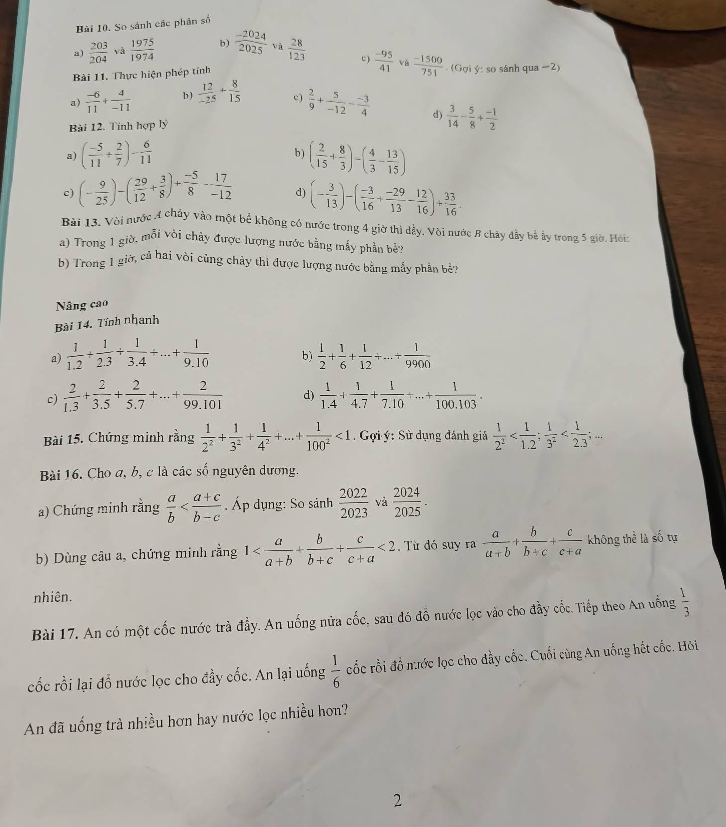So sánh các phân số
b)  (-2024)/2025  và
a)  203/204  và  1975/1974   28/123 
c )
Bài 11. Thực hiện phép tính  (-95)/41   (-1500)/751 . (Gợi ý: so sánh qua −2)
a)  (-6)/11 + 4/-11  b)  12/-25 + 8/15 
c)  2/9 + 5/-12 - (-3)/4 
Bài 12. Tính hợp lý d)  3/14 - 5/8 + (-1)/2 
a) ( (-5)/11 + 2/7 )- 6/11  ( 2/15 + 8/3 )-( 4/3 - 13/15 )
b)
c) (- 9/25 )-( 29/12 + 3/8 )+ (-5)/8 - 17/-12 
d) (- 3/13 )-( (-3)/16 + (-29)/13 - 12/16 )+ 33/16 .
Bài 13. Vòi nước A chảy vào một bể không có nước trong 4 giờ thì đầy. Vòi nước B chảy đầy bể ấy trong 5 giờ. Hòi:
a) Trong 1 giờ, mỗi vòi chảy được lượng nước bằng mấy phần bề?
b) Trong 1 giờ, cả hai vòi cùng chảy thì được lượng nước bằng mấy phần bề?
Nâng cao
Bài 14. Tính nhanh
a)  1/1.2 + 1/2.3 /  1/3.4 +...+ 1/9.10   1/2 + 1/6 + 1/12 +...+ 1/9900 
b)
c)  2/1.3 + 2/3.5 + 2/5.7 +...+ 2/99.101   1/1.4 + 1/4.7 + 1/7.10 +...+ 1/100.103 .
d)
Bài 15. Chứng minh rằng  1/2^2 + 1/3^2 + 1/4^2 +...+ 1/100^2 <1</tex>  Gọi ý: Sử dụng đánh giá  1/2^2 
Bài 16. Cho a, b, c là các số nguyên dương.
a) Chứng minh rằng  a/b  . Áp dụng: So sánh  2022/2023  và  2024/2025 .
b) Dùng câu a, chứng minh rằng 1 <2</tex> .  Từ đó suy ra  a/a+b + b/b+c + c/c+a  không thể là số tự
nhiên.
Bài 17. An có một cốc nước trà đầy. An uống nửa cốc, sau đó đổ nước lọc vào cho đầy cốc. Tiếp theo An uống  1/3 
cốc rồi lại đồ nước lọc cho đầy cốc. An lại uống  1/6  cốc rồi đồ nước lọc cho đầy cốc. Cuối cùng An uống hết cốc. Hỏi
An đã uống trà nhiều hơn hay nước lọc nhiều hơn?
2