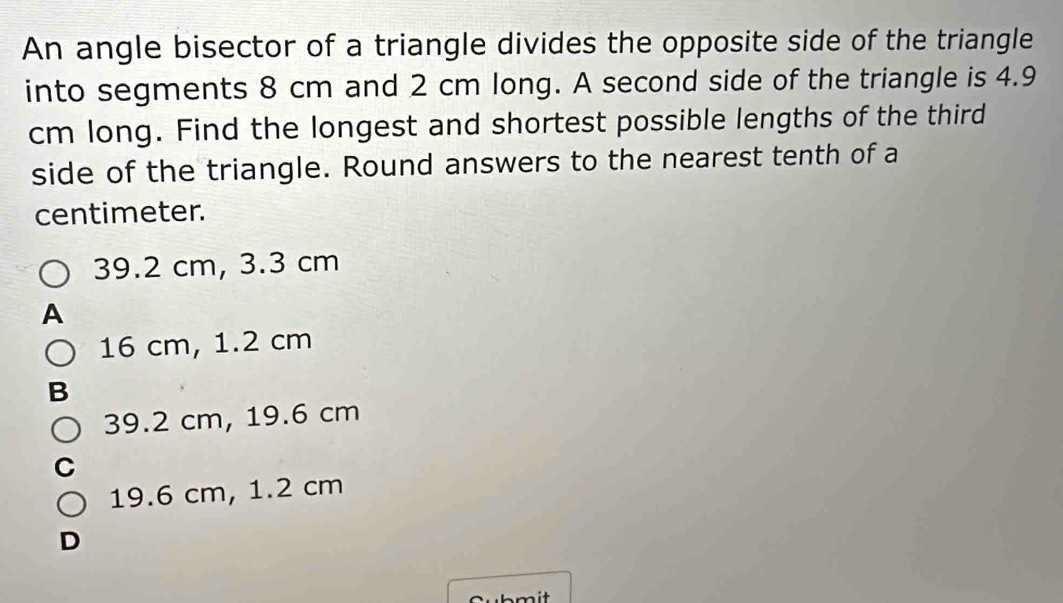 An angle bisector of a triangle divides the opposite side of the triangle
into segments 8 cm and 2 cm long. A second side of the triangle is 4.9
cm long. Find the longest and shortest possible lengths of the third
side of the triangle. Round answers to the nearest tenth of a
centimeter.
39.2 cm, 3.3 cm
A
16 cm, 1.2 cm
B
39.2 cm, 19.6 cm
19.6 cm, 1.2 cm
D