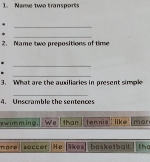 Name two transports 
_ 
_ 
2. Name two prepositions of time 
_ 
_ 
3. What are the auxiliaries in present simple 
_ 
4. Unscramble the sentences 
swimming. We than tennis like mor 
more soccer He likes basketball. tha