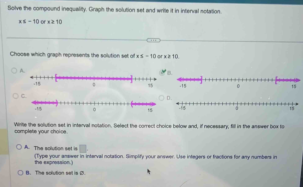 Solve the compound inequality. Graph the solution set and write it in interval notation.
x≤ -10 or x≥ 10
Choose which graph represents the solution set of x≤ -10 or x≥ 10.
A.
B.

D.

Write the solution set in interval notation. Select the correct choice below and, if necessary, fill in the answer box to
complete your choice.
A. The solution set is □ . 
(Type your answer in interval notation. Simplify your answer. Use integers or fractions for any numbers in
the expression.)
B. The solution set is Ø.