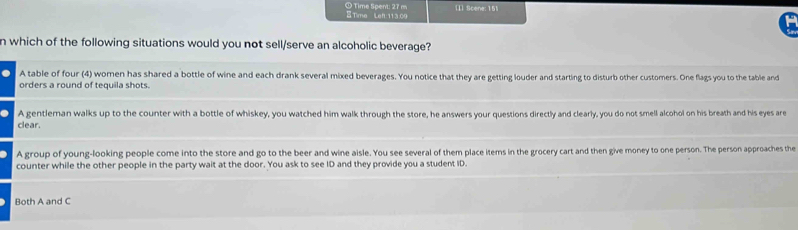 Time Spent: 27 m ETime Left:11 3.09 [1] Scene: 151
n which of the following situations would you not sell/serve an alcoholic beverage?
A table of four (4) women has shared a bottle of wine and each drank several mixed beverages. You notice that they are getting louder and starting to disturb other customers. One flags you to the table and
orders a round of tequila shots.
A gentleman walks up to the counter with a bottle of whiskey, you watched him walk through the store, he answers your questions directly and clearly, you do not smell alcohol on his breath and his eyes are
clear.
A group of young-looking people come into the store and go to the beer and wine aisle. You see several of them place items in the grocery cart and then give money to one person. The person approaches the
counter while the other people in the party wait at the door. You ask to see ID and they provide you a student ID.
Both A and C