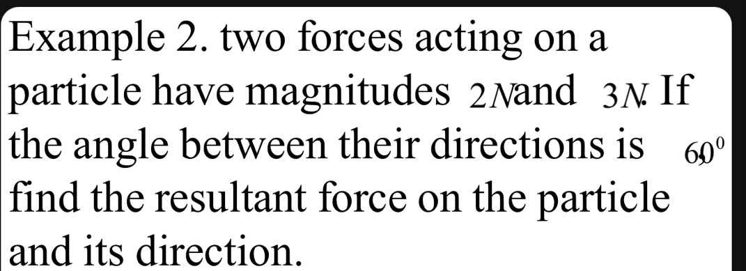 Example 2. two forces acting on a 
particle have magnitudes 2Nand 3N If 
the angle between their directions is 60°
find the resultant force on the particle 
and its direction.