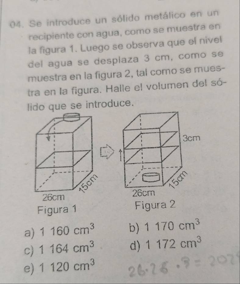 Se introduce un sólido metálico en un
recipiente con agua, como se muestra en
la figura 1. Luego se observa que el nivel
del agua se desplaza 3 cm, como se
muestra en la figura 2, tal como se mues-
tra en la figura. Halle el volumen del só-
lido que se introduce.
Figura 1 Figura 2
a) 1160cm^3 b) 1170cm^3
c) 1164cm^3
d) 1172cm^3
e) 1120cm^3