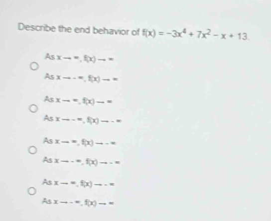 Describe the end behavior of f(x)=-3x^4+7x^2-x+13.
As xto ∈fty , f(x)to ∈fty
= xto -∈fty , f(x)to ∈fty
As xto =f(x)to =
As xto -∈fty , f(x)to -∈fty
AS xto ∈fty , f(x)to -∈fty
Asxto -∈fty , f(x)to -=
AS xto ∈fty , f(x)to --=
A 5 xto -=f(x)-=