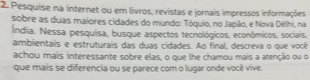 Pesquise na internet ou em livros, revistas e jornais impressos informações 
sobre as duas maiores cidades do mundo: Tóquio, no Japão, e Nova Délhi, na 
Índia. Nessa pesquisa, busque aspectos tecnológicos, econômicos, sociais, 
ambientais e estruturais das duas cidades. Ao final, descreva o que você 
achou mais interessante sobre elas, o que lhe chamou mais a atenção ou o 
que mais se diferencia ou se parece com o lugar onde você vive.