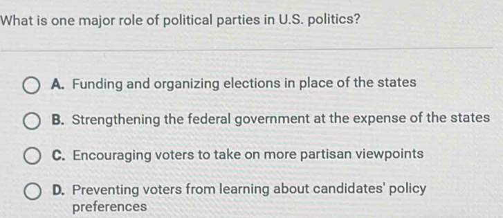 What is one major role of political parties in U.S. politics?
A. Funding and organizing elections in place of the states
B. Strengthening the federal government at the expense of the states
C. Encouraging voters to take on more partisan viewpoints
D. Preventing voters from learning about candidates' policy
preferences