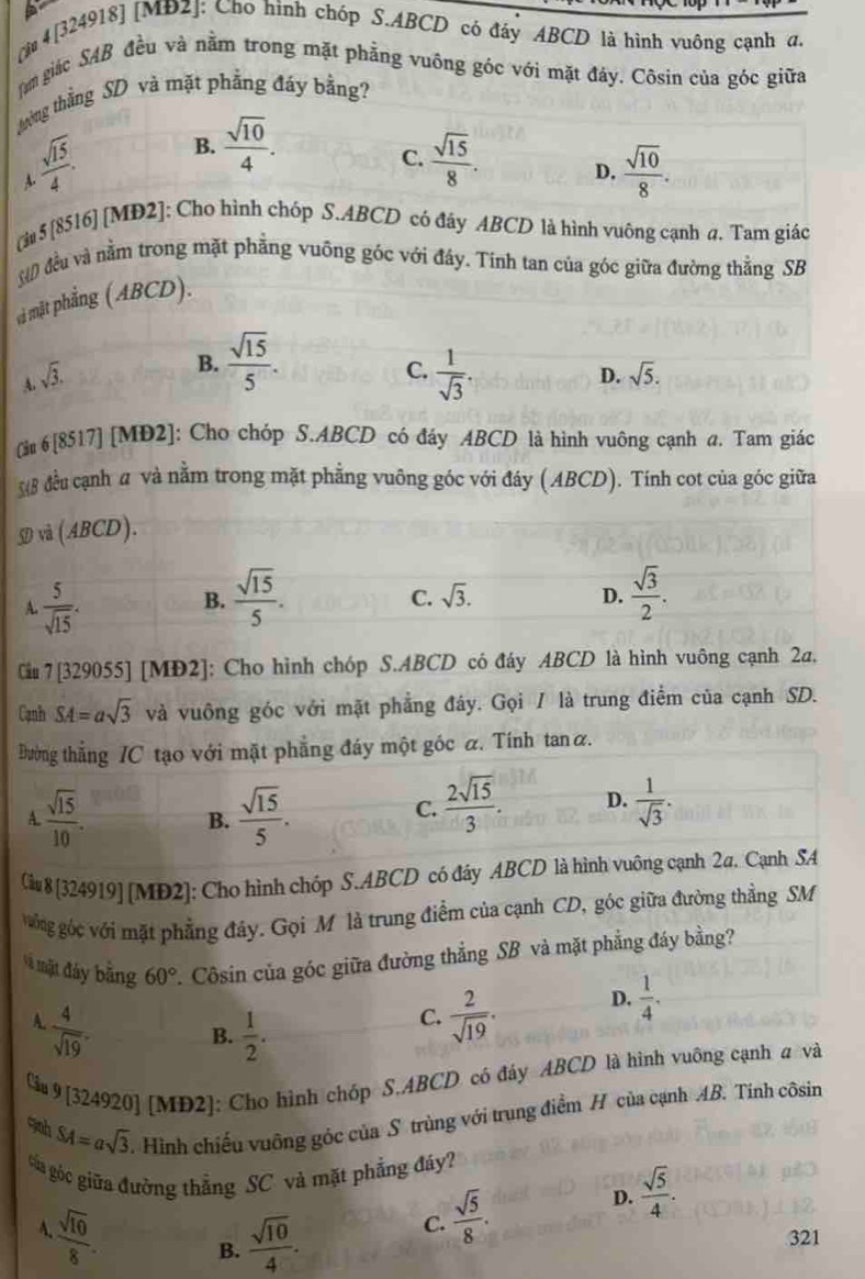 [i 4 [324918] [MĐ2]: Cho hình chóp S.ABCD có đây ABCD là hình vuông cạnh đ.
àm giác SAB đều và nằm trong mặt phẳng vuông góc với mặt đảy. Côsin của góc giữa
tường thẳng SD và mặt phẳng đáy bằng?
C.
A  sqrt(15)/4 . B.  sqrt(10)/4 .  sqrt(15)/8 .
D.  sqrt(10)/8 .
[à 5 [8516] [MD2]: Cho hình chóp S.ABCD có đây ABCD là hình vuông cạnh a. Tam giác
và đều và nằm trong mặt phẳng vuông góc với đây. Tính tan của góc giữa đường thằng SB
vi mặt phẳng (ABCD).
A sqrt(3).
B.  sqrt(15)/5 .
C.  1/sqrt(3) .
D. sqrt(5).
(àu 6 [8517] [MĐ2]: Cho chóp S.ABCD có đáy ABCD là hình vuông cạnh a. Tam giác
(8 đều cạnh # và nằm trong mặt phẳng vuông góc với đáy (ABCD). Tính cot của góc giữa
SD và (ABCD).
A  5/sqrt(15) .
B.  sqrt(15)/5 .  sqrt(3)/2 .
C. sqrt(3). D.
Ciu 7 [329055] [MD2]: Cho hình chóp S.ABCD có đáy ABCD là hình vuông cạnh 2a,
Cạnh SA=asqrt(3) và vuông góc với mặt phẳng đáây. Gọi / là trung điểm của cạnh SD.
Đường thẳng IC tạo với mặt phẳng đáy một góc α. Tính tanα.
A.  sqrt(15)/10 . B.  sqrt(15)/5 .
C.  2sqrt(15)/3 . D.  1/sqrt(3) .
Câu 8 [324919] [MD2]: Cho hình chóp S.ABCD có đáy ABCD là hình vuông cạnh 2σ. Cạnh SA
vông góc với mặt phẳng đây. Gọi M là trung điểm của cạnh CD, góc giữa đường thẳng SM
Mã mặt đây bằng 60° 2. Côsin của góc giữa đường thẳng SB và mặt phẳng đáy bằng?
A  4/sqrt(19) .
B.  1/2 .
C.  2/sqrt(19) . D.  1/4 .
Càu 9 [324920] [MD2]: Cho hình chóp S.ABCD có đáy ABCD là hình vuông cạnh a và
9ah SA=asqrt(3) Hình chiếu vuông góc của S trùng với trung điểm H của cạnh AB. Tinh côsin
tủa góc giữa đường thẳng SC và mặt phẳng đáy?
A  sqrt(10)/8 .
B.  sqrt(10)/4 . C.  sqrt(5)/8 . D.  sqrt(5)/4 .
321