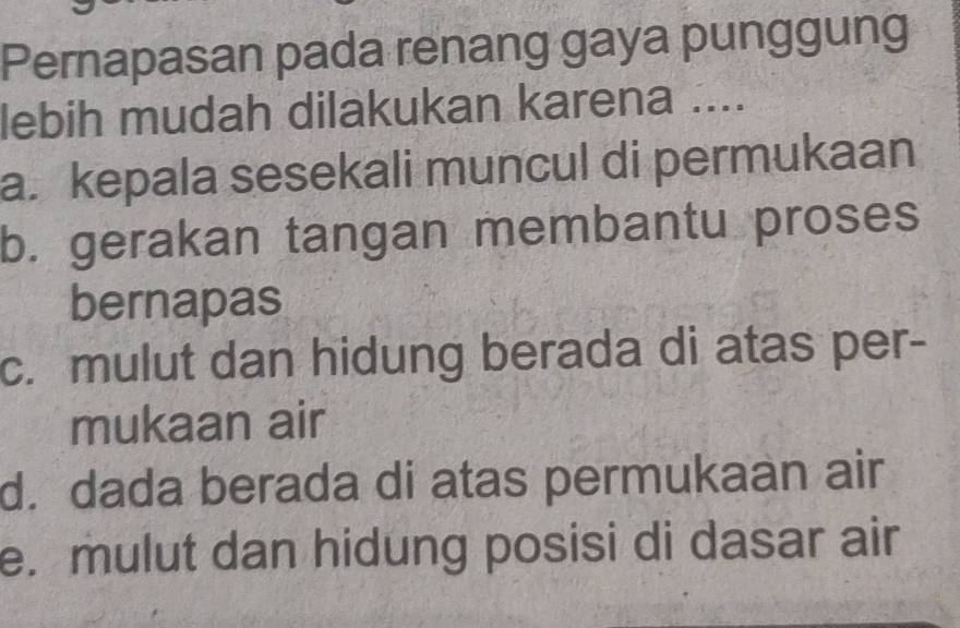 Pernapasan pada renang gaya punggung
lebih mudah dilakukan karena ....
a. kepala sesekali muncul di permukaan
b. gerakan tangan membantu proses
bernapas
c. mulut dan hidung berada di atas per-
mukaan air
d. dada berada di atas permukaan air
e. mulut dan hidung posisi di dasar air