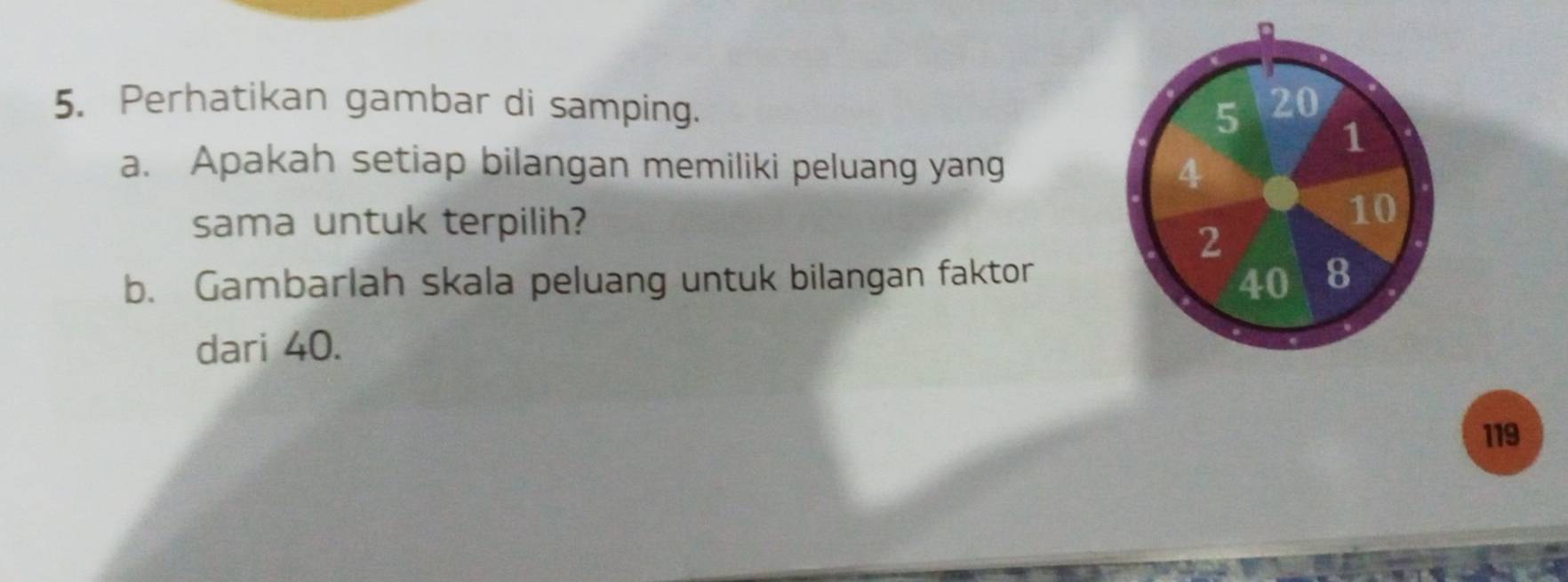 Perhatikan gambar di samping. 5 20
1 
a. Apakah setiap bilangan memiliki peluang yang 4
sama untuk terpilih?
10
2
b. Gambarlah skala peluang untuk bilangan faktor 40 8
dari 40.
119