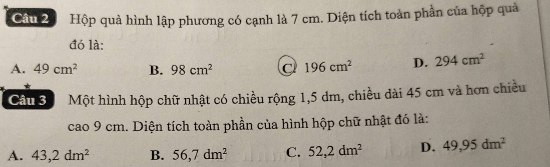 Hộp quà hình lập phương có cạnh là 7 cm. Diện tích toàn phần của hộp quả
đó là:
A. 49cm^2 B. 98cm^2 C 196cm^2
D. 294cm^2
Cầu 3 Một hình hộp chữ nhật có chiều rộng 1,5 dm, chiều dài 45 cm và hơn chiều
cao 9 cm. Diện tích toàn phần của hình hộp chữ nhật đó là:
D. 49,95dm^2
A. 43,2dm^2 B. 56,7dm^2
C. 52,2dm^2