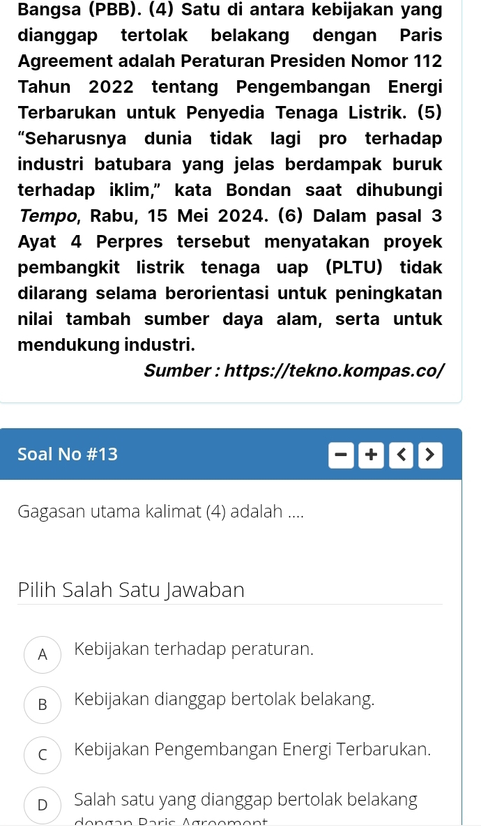 Bangsa (PBB). (4) Satu di antara kebijakan yang
dianggap tertolak belakang dengan Paris
Agreement adalah Peraturan Presiden Nomor 112
Tahun 2022 tentang Pengembangan Energi
Terbarukan untuk Penyedia Tenaga Listrik. (5)
“Seharusnya dunia tidak lagi pro terhadap
industri batubara yang jelas berdampak buruk
terhadap iklim,” kata Bondan saat dihubungi
Tempo, Rabu, 15 Mei 2024. (6) Dalam pasal 3
Ayat 4 Perpres tersebut menyatakan proyek
pembangkit listrik tenaga uap (PLTU) tidak
dilarang selama berorientasi untuk peningkatan
nilai tambah sumber daya alam, serta untuk
mendukung industri.
Sumber : https://tekno.kompas.co/
Soal No #13 +
Gagasan utama kalimat (4) adalah ....
Pilih Salah Satu Jawaban
A Kebijakan terhadap peraturan.
B Kebijakan dianggap bertolak belakang.
c Kebijakan Pengembangan Energi Terbarukan.
D Salah satu yang dianggap bertolak belakang
déngən Paric Agrçoment