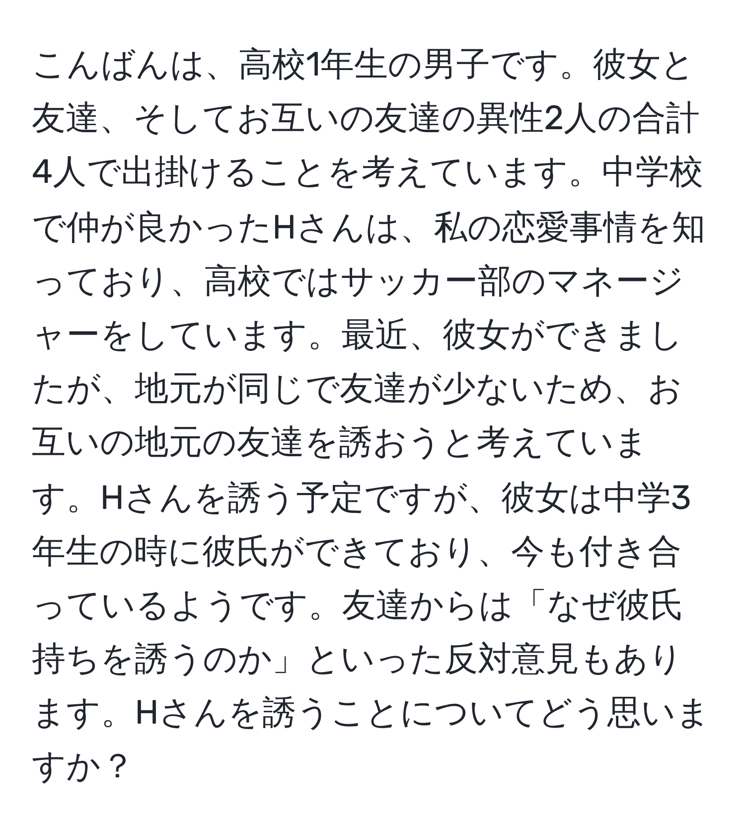 こんばんは、高校1年生の男子です。彼女と友達、そしてお互いの友達の異性2人の合計4人で出掛けることを考えています。中学校で仲が良かったHさんは、私の恋愛事情を知っており、高校ではサッカー部のマネージャーをしています。最近、彼女ができましたが、地元が同じで友達が少ないため、お互いの地元の友達を誘おうと考えています。Hさんを誘う予定ですが、彼女は中学3年生の時に彼氏ができており、今も付き合っているようです。友達からは「なぜ彼氏持ちを誘うのか」といった反対意見もあります。Hさんを誘うことについてどう思いますか？