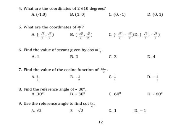 What are the coordinates of 2 610 degrees?
A. (-1,0) B. (1,0) C. (0,-1) D. (0,1)
5. What are the coordinates of  3π /4  ?
A. (- sqrt(2)/2 , sqrt(2)/2 ) B. ( sqrt(2)/2 , sqrt(2)/2 ) C. (- sqrt(2)/2 ,- sqrt(2)/2 ) D. ( sqrt(2)/2 ,- sqrt(2)/2 )
6. Find the value of secant given by cos = 1/2 .
A. 1 B. 2 C. 3 D. 4
7. Find the value of the cosine function of  22a/3 .
B.
D.
A.  1/2  - 1/2  C.  1/3  - 1/3 
8. Find the reference angle of -30°.
A. 30° B. -30° C. 60° D. -60°
9. Use the reference angle to find cot  7π /4 .
A. sqrt(3) B. -sqrt(3) C. 1 D. - 1
12