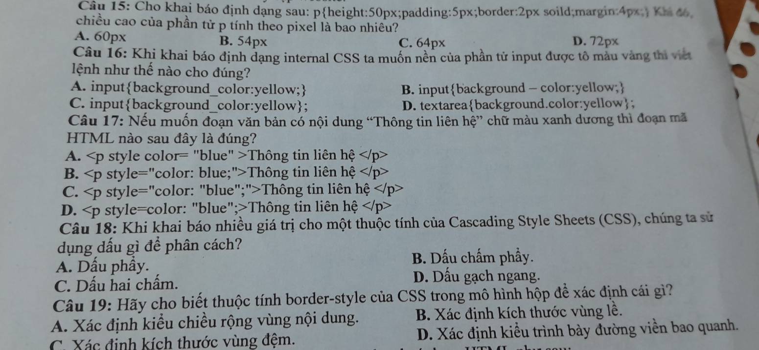 Cho khai báo định dạng sau: pheight:50px;padding:5px;border:2px soild;margin:4px; Khi đo
chiều cao của phần tử p tính theo pixel là bao nhiêu?
A. 60px B. 54px C. 64px D. 72px
Câu 16: Khi khai báo định dạng internal CSS ta muốn nền của phần tử input được tô màu vàng thi viện
lệnh như thế nào cho đúng?
A. inputbackground_color:yellow; B. inputbackground - color:yellow;
C. inputbackground_color:yellow; D. textareabackground.color:yellow;
Câu 17: Nếu muốn đoạn văn bản có nội dung “Thông tin liên hệ” chữ màu xanh dương thì đoạn mã
HTML nào sau đây là đúng?
A. Thông tin liên hệ
B. Thông tin liên hệ
C. Thông tin liên hệ
D. Thông tin liên hệ
Câu 18: Khi khai báo nhiều giá trị cho một thuộc tính của Cascading Style Sheets (CSS), chúng ta sử
dụng dấu gì để phân cách?
A. Dấu phầy.
B. Dấu chấm phầy.
C. Dấu hai chấm.
D. Dấu gạch ngang.
Câu 19: Hãy cho biết thuộc tính border-style của CSS trong mô hình hộp để xác định cái gì?
A. Xác định kiểu chiều rộng vùng nội dung. B. Xác định kích thước vùng lề.
C. Xác định kích thước vùng đệm. D. Xác định kiểu trình bày đường viền bao quanh.