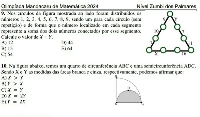 Olimpíada Mandacaru de Matemática 2024 Nível Zumbi dos Palmares
9. Nos círculos da figura mostrada ao lado foram distribuídos os
números 1, 2, 3, 4, 5, 6, 7, 8, 9, sendo um para cada círculo (sem
repetição) e de forma que o número localizado em cada segmento
represente a soma dos dois números conectados por esse segmento.
Calcule o valor de X· Y.
A) 12 D) 44
B) 15 E) 64
C) 54
10. Na figura abaixo, temos um quarto de circunferência ABC e uma semicircunferência ADC.
Sendo X e Y as medidas das áreas branca e cinza, respectivamente, podemos afirmar que:
A) X>Y
B) Y>X
C) X=Y
D) X=2Y
E) Y=2X