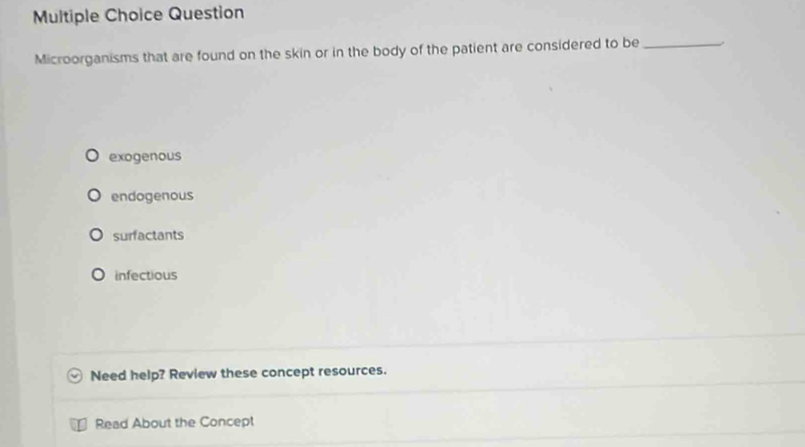 Question
Microorganisms that are found on the skin or in the body of the patient are considered to be_
exogenous
endogenous
surfactants
infectious
Need help? Review these concept resources.
Read About the Concept