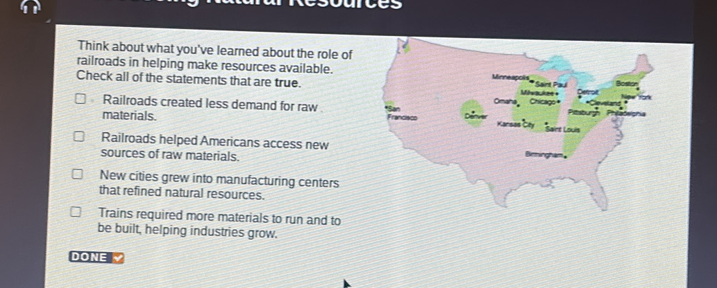 Think about what you've learned about the role of
railroads in helping make resources available. Mirreaçois * Saint Paul
Check all of the statements that are true. Másackee +
Omaha Chicago
Railroads created less demand for raw Frandisco
materials. San
Prourd
Kansas Cty Sairt Louis
Railroads helped Americans access new Bimingham
sources of raw materials.
New cities grew into manufacturing centers
that refined natural resources.
Trains required more materials to run and to
be built, helping industries grow.
DONE