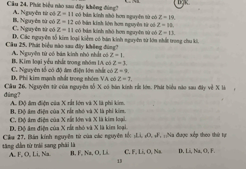 Na. D.JK.
Câu 24. Phát biểu nào sau đây không đúng?
A. Nguyên tử có Z=11 có bán kính nhỏ hơn nguyên tử có Z=19.
B. Nguyên tử có Z=12 có bán kính lớn hơn nguyên tử có Z=10.
C. Nguyên tử có Z=11 có bán kính nhỏ hơn nguyên tử có Z=13.
D. Các nguyên tố kim loại kiềm có bán kính nguyên tử lớn nhất trong chu kì.
Câu 25. Phát biểu nào sau đây không đúng?
A. Nguyên tử có bán kính nhỏ nhất có Z=1.
B. Kim loại yếu nhất trong nhóm IA có Z=3.
C. Nguyên tố có độ âm điện lớn nhất có Z=9.
D. Phi kim mạnh nhất trong nhóm VA có Z=7. 
Câu 26. Nguyên tử của nguyên tố X có bán kính rất lớn. Phát biều nào sau đây về X là
đúng?
A. Độ âm điện của X rất lớn và X là phi kim.
B. Độ âm điện của X rất nhỏ và X là phi kim.
C. Độ âm điện của X rất lớn và X là kim loại.
D. Độ âm điện của X rất nhỏ và X là kim loại.
Câu 27. Bán kính nguyên tử của các nguyên tố: 3Li, 8O, 9F, ₁Na được xếp theo thứ tự
tăng dần từ trái sang phải là
A. F, O, Li, Na. B. F, Na, O, Li. C. F, Li, O, Na. D. Li, Na, O, F.
13