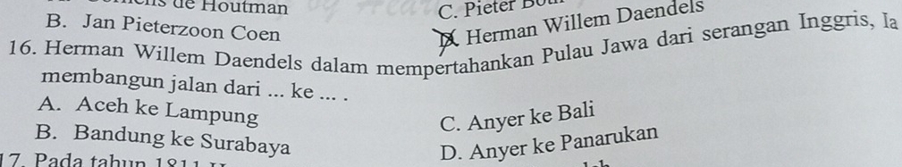 de Houtman
C. Pieter B ü
B. Jan Pieterzoon Coen
X Herman Willem Daendels
16. Herman Willem Daendels dalam mempertahankan Pulau Jawa dari serangan Inggris, la
membangun jalan dari ... ke ... .
A. Aceh ke Lampung
C. Anyer ke Bali
B. Bandung ke Surabaya
17. Pada tahun 181
D. Anyer ke Panarukan