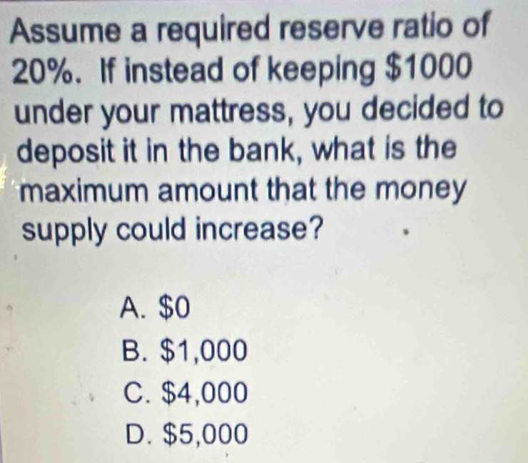 Assume a required reserve ratio of
20%. If instead of keeping $1000
under your mattress, you decided to
deposit it in the bank, what is the
maximum amount that the money
supply could increase?
A. $0
B. $1,000
C. $4,000
D. $5,000