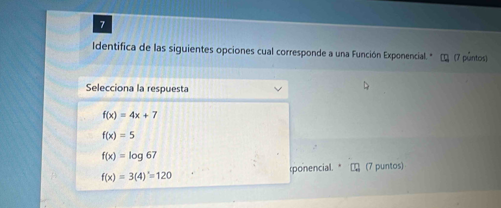 Identifica de las siguientes opciones cual corresponde a una Función Exponencial. * (7 půntos)
Selecciona la respuesta
f(x)=4x+7
f(x)=5
f(x)=log 67
(ponencial. * (7 puntos)
f(x)=3(4)^x=120