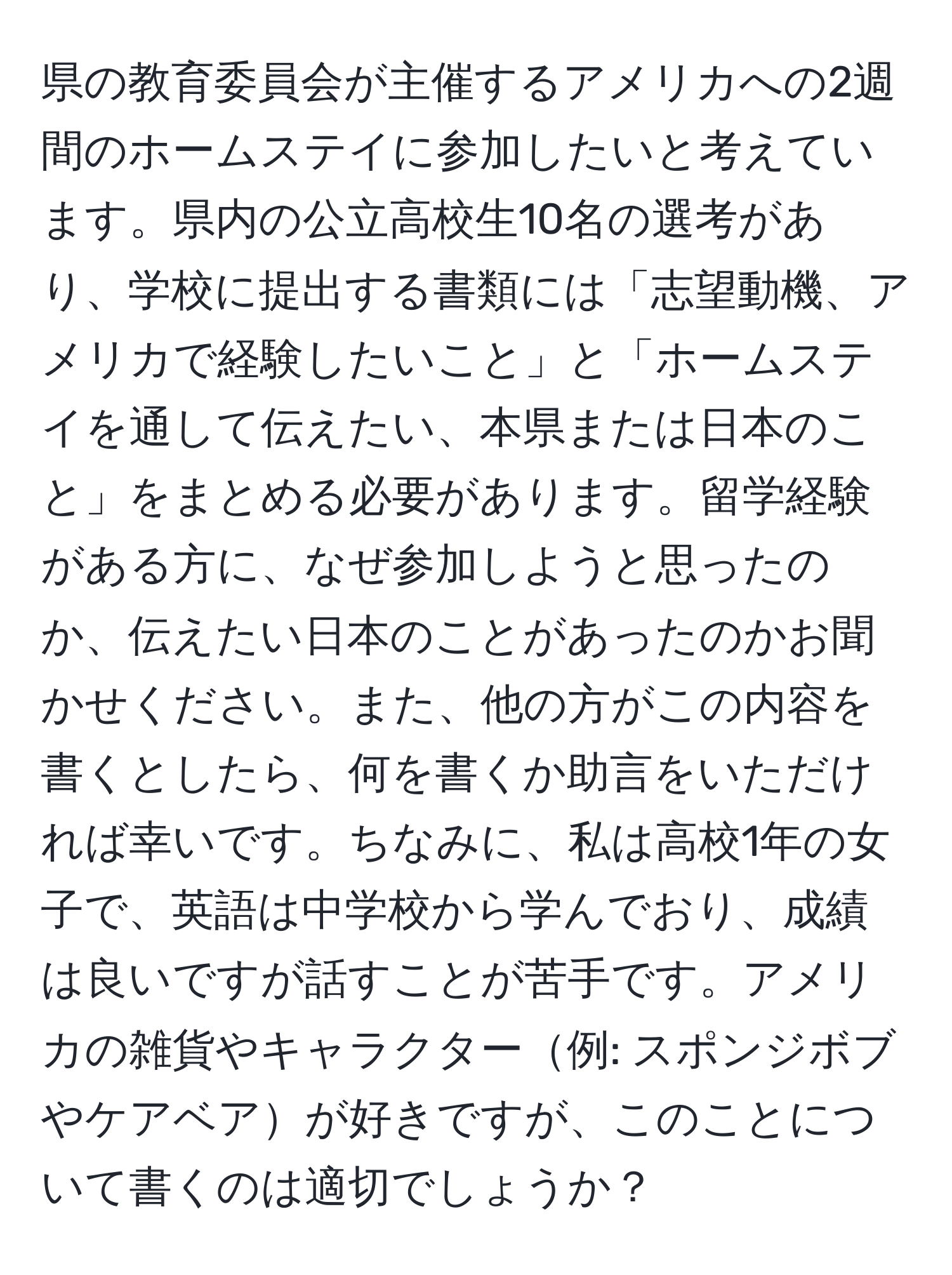 県の教育委員会が主催するアメリカへの2週間のホームステイに参加したいと考えています。県内の公立高校生10名の選考があり、学校に提出する書類には「志望動機、アメリカで経験したいこと」と「ホームステイを通して伝えたい、本県または日本のこと」をまとめる必要があります。留学経験がある方に、なぜ参加しようと思ったのか、伝えたい日本のことがあったのかお聞かせください。また、他の方がこの内容を書くとしたら、何を書くか助言をいただければ幸いです。ちなみに、私は高校1年の女子で、英語は中学校から学んでおり、成績は良いですが話すことが苦手です。アメリカの雑貨やキャラクター例: スポンジボブやケアベアが好きですが、このことについて書くのは適切でしょうか？