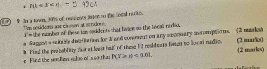 P(k≤ X . 
9 In a town, 30% of residents listen to the local radio. 
Ten residents are chosen at random.
X= the number of these ten residents that listen to the local radio. 
a Suggest a suitable distribution for X and comment on any necessary assumptions. (2 marks) 
b Find the probability that at least half of these 10 residents listen to local rudio. (2 marks) 
e Find the smallest value of s so that P(X≥slant s)<0.01. (2 marks)