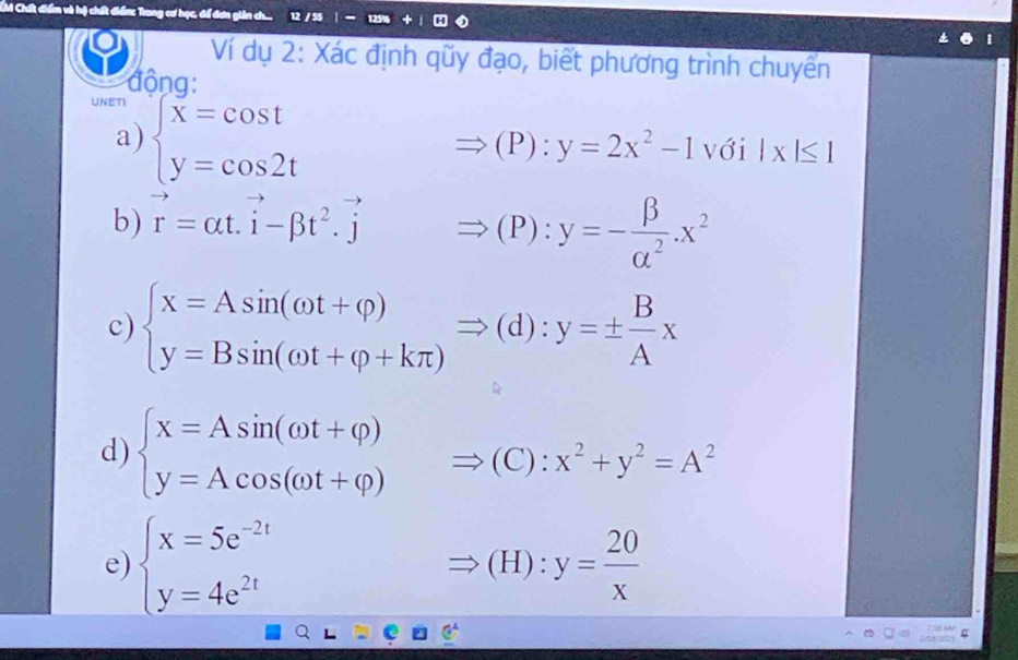 IM Chất điểm và hộ chất điển: Trong cơ học, để đơn giản ch... 12 / 55 
Ví dụ 2: Xác định qũy đạo, biết phương trình chuyển 
động: 
UNETI 
a) beginarrayl x=cos t y=cos 2tendarray.
Rightarrow (P):y=2x^2-1 V ới □ |x|≤ 1
b) vector r=alpha t.vector i-beta t^2.vector jRightarrow (P):y=- beta /alpha^2 .x^2
c) beginarrayl x=Asin (omega t+varphi ) y=Bsin (omega t+varphi +kπ )endarray.  Rightarrow (d):y=±  B/A x
d) beginarrayl x=Asin (omega t+varphi ) y=Acos (omega t+varphi )endarray.  Rightarrow (C):x^2+y^2=A^2
e) beginarrayl x=5e^(-2t) y=4e^(2t)endarray. (H):y= 20/x 
Rightarrow