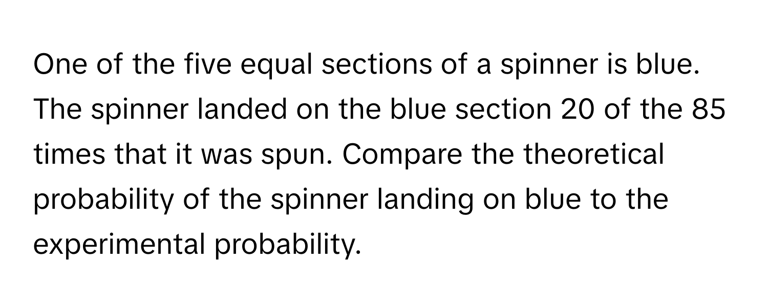 One of the five equal sections of a spinner is blue. The spinner landed on the blue section 20 of the 85 times that it was spun. Compare the theoretical probability of the spinner landing on blue to the experimental probability.