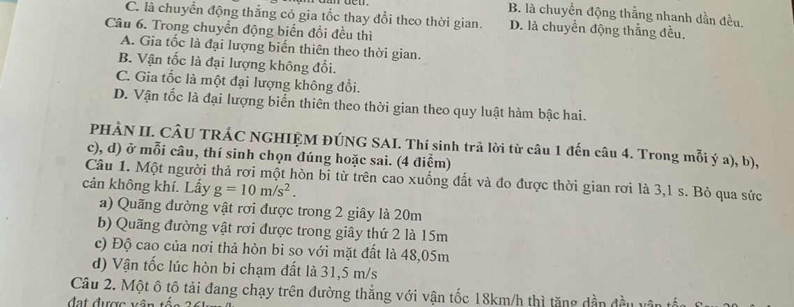 B. là chuyển động thắng nhanh dần đều.
C. là chuyển động thẳng có gia tốc thay đổi theo thời gian. D. là chuyển động thắng đều.
Câu 6. Trong chuyển động biến đổi đều thì
A. Gia tốc là đại lượng biến thiên theo thời gian.
B. Vận tốc là đại lượng không đổi.
C. Gia tốc là một đại lượng không đổi.
D. Vận tốc là đại lượng biến thiên theo thời gian theo quy luật hàm bậc hai.
PHÀN II. CÂU TRÁC NGHIỆM ĐÚNG SAI. Thí sinh trả lời từ câu 1 đến câu 4. Trong mỗi ý a), b),
c), d) ở mỗi câu, thí sinh chọn đúng hoặc sai. (4 điểm)
Câu 1. Một người thả rơi một hòn bỉ từ trên cao xuống đất và đo được thời gian rơi là 3,1 s. Bỏ qua sức
cản không khí. Lấy g=10m/s^2.
a) Quãng đường vật rơi được trong 2 giây là 20m
b) Quãng đường vật rơi được trong giây thứ 2 là 15m
c) Độ cao của nơi thả hòn bi so với mặt đất là 48,05m
d) Vận tốc lúc hòn bi chạm đất là 31, 5 m/s
Câu 2. Một ô tô tải đang chạy trên đường thẳng với vận tốc 18km/h thì tăng dần đều v
đạt được vân tố