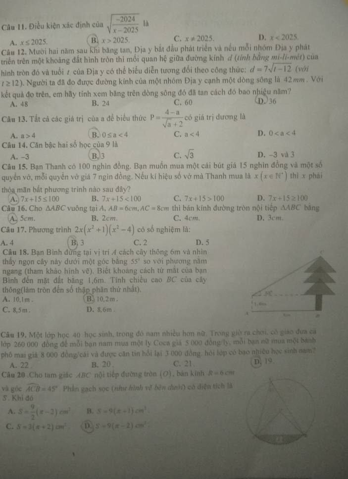 Điều kiện xác định của sqrt(frac -2024)x-2025la
A. x≤ 2025. B x>2025. C. x!= 2025. D. x<2025.
Câu 12. Mười hai năm sau khi băng tan, Địa y bắt đầu phát triển và nều mỗi nhóm Địa y phát
triển trên một khoảng đất hình tròn thi mối quan hệ giữa đường kính d (tính bằng mi-li-mét) của
hình tròn đó và tuổi ≠ của Địa y có thể biểu diễn tương đổi theo công thức: d=7sqrt(t-12) (với
t≥ 12). Người ta đã đo được đường kính của một nhóm Địa y cạnh một dòng sông là 42 mm . Với
kết quả đo trên, em hãy tính xem băng trên dòng sông đó đã tan cách đó bao nhiệu năm?
A. 48 B. 24 C. 60 D. 36
Câu 13. Tất cả các giá trị của a để biểu thức P= (4-a)/sqrt(a)+2  có giá trị dương là
A. a>4 B. 0≤ a<4</tex> C. a<4</tex> D. 0
Câu 14. Căn bậc hai số học của 9 là
A. -3 B. 3 C. sqrt(3) D. -3 và 3
Câu 15. Bạn Thanh có 100 nghìn đồng. Bạn muốn mua một cái bút giá 15 nghìn đồng và một số
quyển vớ, mỗi quyền vở giá 7 ngìn đồng. Nếu kí hiệu số vở mà Thanh mua là x(x∈ N^*) thì x phải
thỏa mãn bất phương trình nào sau đây?
A. 7x+15≤ 100 B. 7x+15<100</tex> C. 7x+15>100 D. 7x+15≥ 100
Câu 16. Cho △ ABC vuông tại A. AB=6cm,AC=8cm thì bán kính đường tròn nội tiếp △ ABC bàng
A. 5cm. B. 2cm. C. 4cm. D. 3cm.
Câu 17. Phương trình 2x(x^2+1)(x^2-4) có số nghiệm là:
A. 4 B. 3 C. 2 D. 5
Câu 18. Bạn Bình đừng tại vị tri 4 cách cây thông 6m và nhìn
thầy ngọn cây này dưới một góc băng 55° so với phương năm
ngang (tham khảo hình vẽ). Biết khoảng cách từ mắt của bạn
Bình đến mặt đất bằng 1,6m. Tính chiều cao BC của cây
thông(làm tròn đến số thập phân thứ nhất).
33°
A. 10,1m . B. 10,2m .
C. 8, 5 m . D. 8.6m . 1.6m
A ←
Câu 19, Một lớp học 40 học sinh, trong đó nam nhiều hơn nữ. Trong giờ ra chơi, cô giáo đưa cá
lớp 260 000 đồng đề mỗi bạn nam mua một ly Coca gia 5 000 đồng/ly, mỗi bạn nữ mua một bánh
phố mai giả 8 000 đồng/cái và được căn tin hồi lại 3 000 đồng. hỏi lớp có bao nhiều học sinh nam?
A. 22 . B. 20 . C. 21 D. 19.
Câu 20 .Cho tam giác ABC nội tiếp đường tròn (O), bản kính R=6cm
và góc widehat ACB=45° Phần gạch sọc (như hình vẽ bên dưới) có diện tích là
S. Khi đó
A. S= 9/2 (π -2)cm^2 B. S=9(x-1)cm^2
C. S=3(π +2)cm^2 D S=9(π -2)cm^2