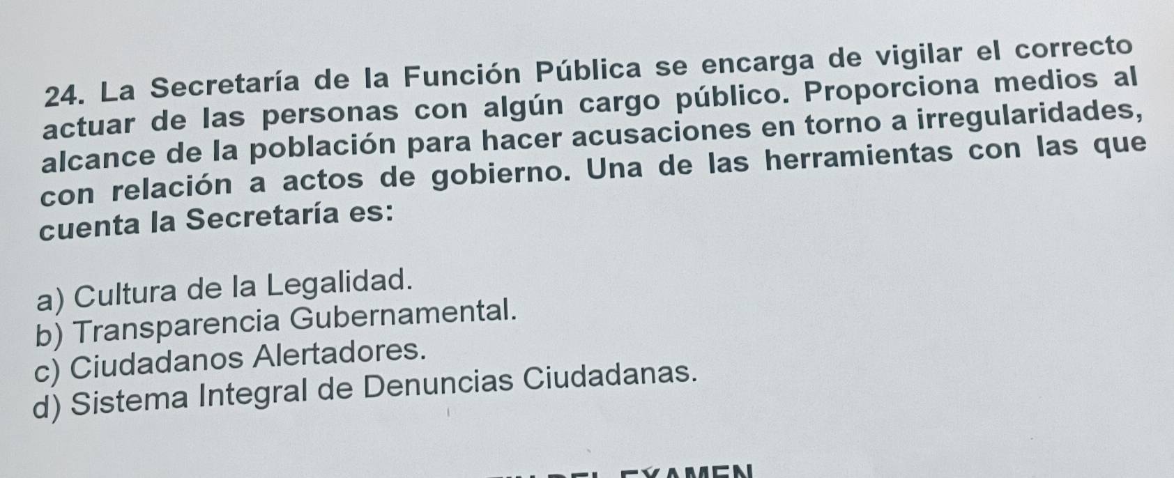 La Secretaría de la Función Pública se encarga de vigilar el correcto
actuar de las personas con algún cargo público. Proporciona medios al
alcance de la población para hacer acusaciones en torno a irregularidades,
con relación a actos de gobierno. Una de las herramientas con las que
cuenta la Secretaría es:
a) Cultura de la Legalidad.
b) Transparencia Gubernamental.
c) Ciudadanos Alertadores.
d) Sistema Integral de Denuncias Ciudadanas.