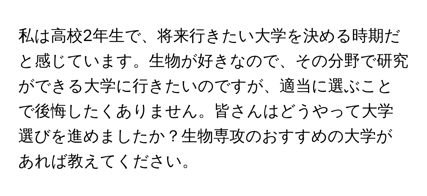 私は高校2年生で、将来行きたい大学を決める時期だと感じています。生物が好きなので、その分野で研究ができる大学に行きたいのですが、適当に選ぶことで後悔したくありません。皆さんはどうやって大学選びを進めましたか？生物専攻のおすすめの大学があれば教えてください。