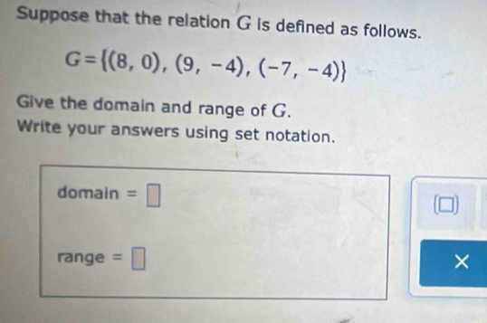 Suppose that the relation G is defined as follows.
G= (8,0),(9,-4),(-7,-4)
Give the domain and range of G. 
Write your answers using set notation. 
domain =□ 
□ 
range =□ ×