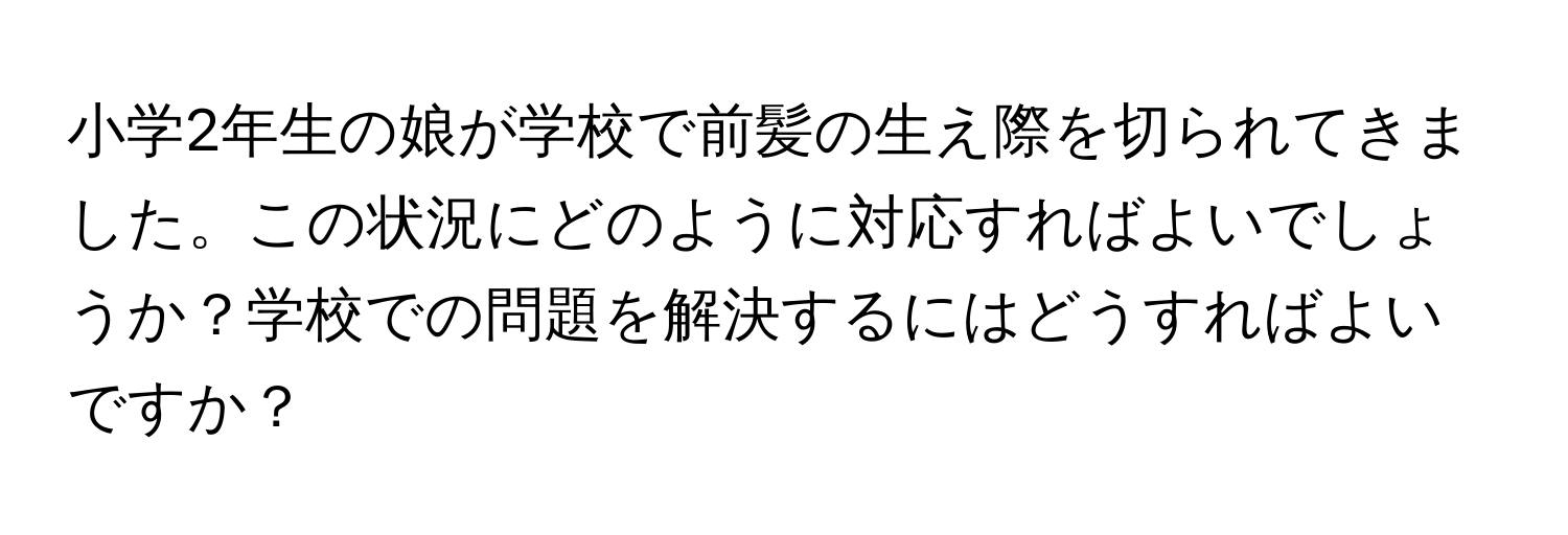 小学2年生の娘が学校で前髪の生え際を切られてきました。この状況にどのように対応すればよいでしょうか？学校での問題を解決するにはどうすればよいですか？