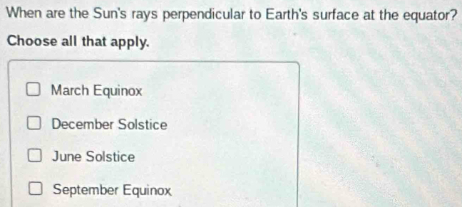 When are the Sun's rays perpendicular to Earth's surface at the equator?
Choose all that apply.
March Equinox
December Solstice
June Solstice
September Equinox