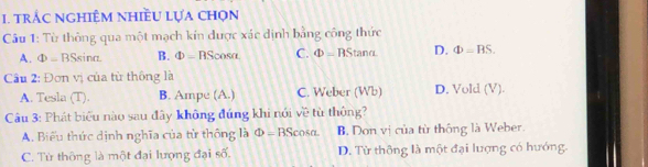 trắc nghiệM nhiều lựa chọn
Câu 1: Từ thông qua một mạch kín được xác dịnh bằng công thức
A. ① -BSs inc B. Phi = RS cosa C. Phi =BS Stand D. Phi =BS. 
Cầu 2: Đơn vị của từ thông là D. Vold (V).
A. Tesla (T). B. Ampe (A.) C. Weber (Wb)
Câu 3: Phát biểu nào sau đây không đúng khi nói về từ thông?
A. Biểu thức dịnh nghĩa của từ thông là Phi =BScos alpha B. Don vị của từ thống là Weber.
C. Từ thông là một đại lượng đại số. D. Từ thông là một đại lượng có hướng.