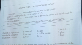 ANNINCEMENT OF SCHOOL GREEN CLEB
Azy you (1)) Jain in fe eae first project this Sundry on May of 1FP. shont snstainability and pestecting our planet."
aling Sweet Read in the morning and we aliss will clean up the
pct rnk on the afterroon H ancnnds tmes (1)4)_
(15)_ = seed moy inforntion, please contact Mr. Trug via zaln 095344556.
Question 13. A. passionae H interested C. kom D. excitod
()uestion 15. A. 35cnld Qerstion 14. A. will plat B. are plant C. will be planted D. plass
B. Were D. Are
D. Haf
n s ar anoter sheet to indicate the correet arrammement of the