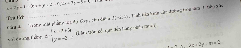 x+2y-1=0; x+y+2=0; 2x+3y-5=0
Câu 4. Trong mặt phẳng toạ độ Oxy , cho điểm I(-2;4). Tính bán kính của đường tròn tâm / tiếp xúc 
Trả lời: 
với đường thắng Delta :beginarrayl x=2+3t y=-2-tendarray.. (Làm tròn kết quả đến hàng phân mười).
1-0· 1:2x+3y+m=0.