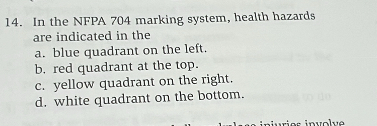 In the NFPA 704 marking system, health hazards
are indicated in the
a. blue quadrant on the left.
b. red quadrant at the top.
c. yellow quadrant on the right.
d. white quadrant on the bottom.
juries involv e