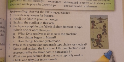 plays with simllar messages ... sometimes determined to march on to victory over 
they even wrote plays for Grown-Ups. environmental carelessness. 
Post-reading: Answer the following questions: 
2 Provide a synonym for Mzansi. 
3 Retell the fable in your own words. 
lot 4 Explain the conflict in this fable. 
racle 
5 Each paragraph in the fable is slightly different in type. 
Which one or ones show you: 
s a stm 
, but a What Kyla resolves to do to solve the problem? 
b How things began in Mzansi? 
c How things became problematic? 
6 Why is this particular paragraph type choice very logical? 
olic 7 Name and explain the function of the punctuation mark 
represented by the three dots in paragraph 5? 
8 What can you deduce about the tense typically used in 
a fable and why this tense is used?