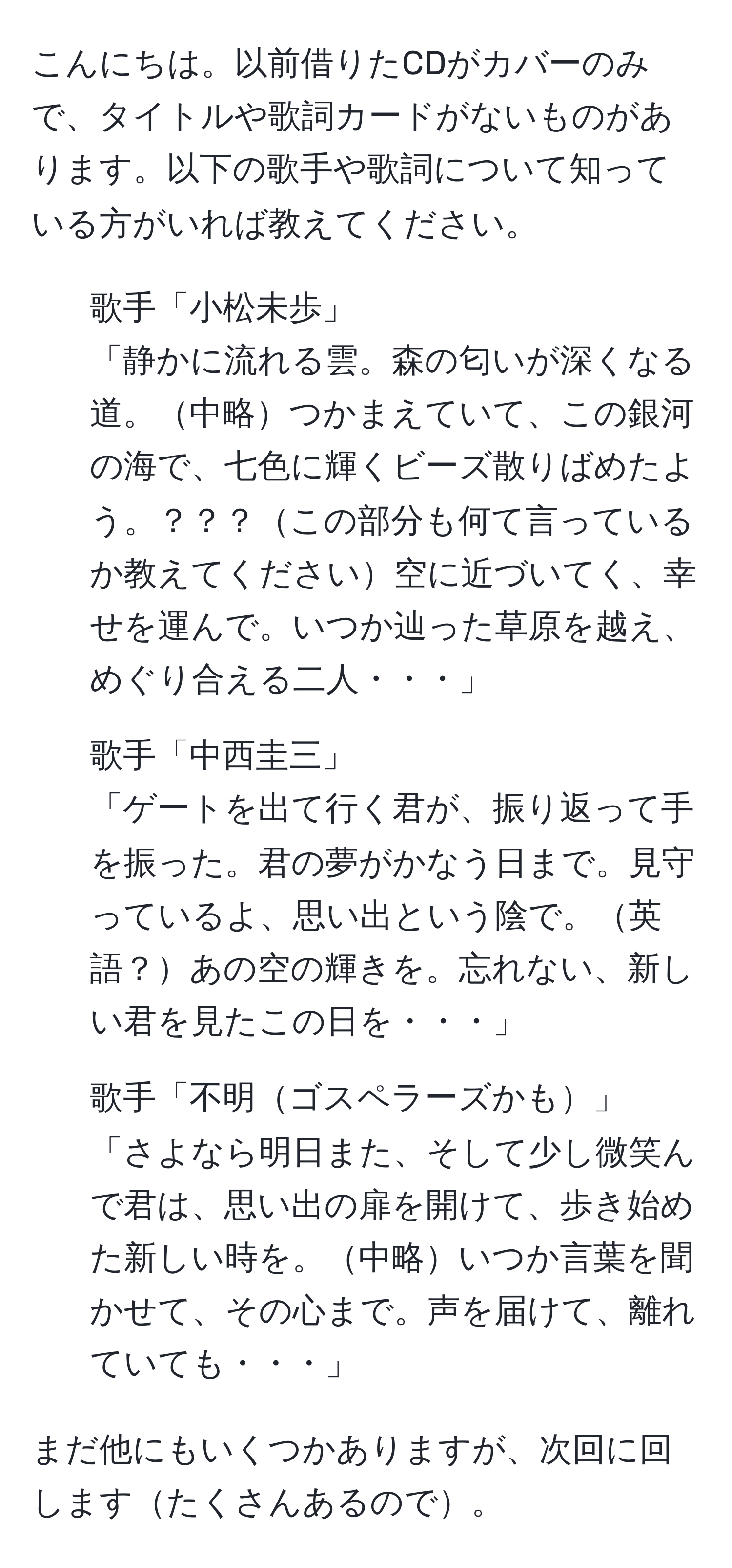 こんにちは。以前借りたCDがカバーのみで、タイトルや歌詞カードがないものがあります。以下の歌手や歌詞について知っている方がいれば教えてください。

1. 歌手「小松未歩」  
「静かに流れる雲。森の匂いが深くなる道。中略つかまえていて、この銀河の海で、七色に輝くビーズ散りばめたよう。？？？この部分も何て言っているか教えてください空に近づいてく、幸せを運んで。いつか辿った草原を越え、めぐり合える二人・・・」

2. 歌手「中西圭三」  
「ゲートを出て行く君が、振り返って手を振った。君の夢がかなう日まで。見守っているよ、思い出という陰で。英語？あの空の輝きを。忘れない、新しい君を見たこの日を・・・」

3. 歌手「不明ゴスペラーズかも」  
「さよなら明日また、そして少し微笑んで君は、思い出の扉を開けて、歩き始めた新しい時を。中略いつか言葉を聞かせて、その心まで。声を届けて、離れていても・・・」

まだ他にもいくつかありますが、次回に回しますたくさんあるので。