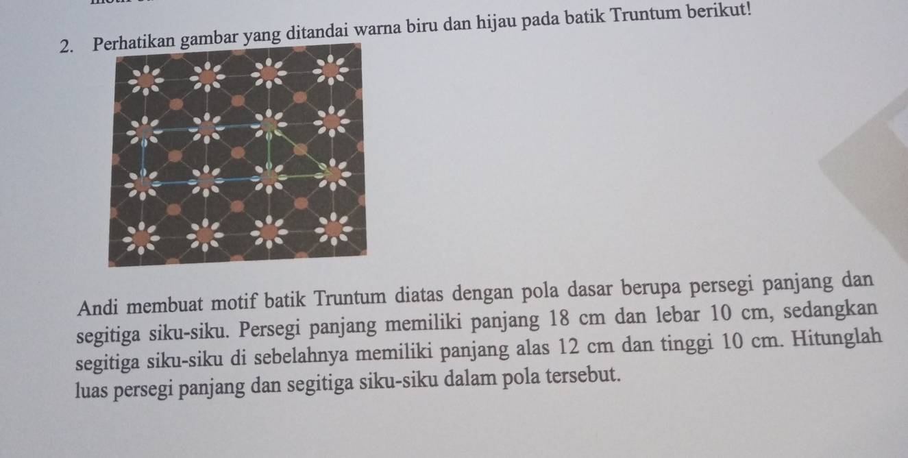 ar yang ditandai warna biru dan hijau pada batik Truntum berikut! 
Andi membuat motif batik Truntum diatas dengan pola dasar berupa persegi panjang dan 
segitiga siku-siku. Persegi panjang memiliki panjang 18 cm dan lebar 10 cm, sedangkan 
segitiga siku-siku di sebelahnya memiliki panjang alas 12 cm dan tinggi 10 cm. Hitunglah 
luas persegi panjang dan segitiga siku-siku dalam pola tersebut.