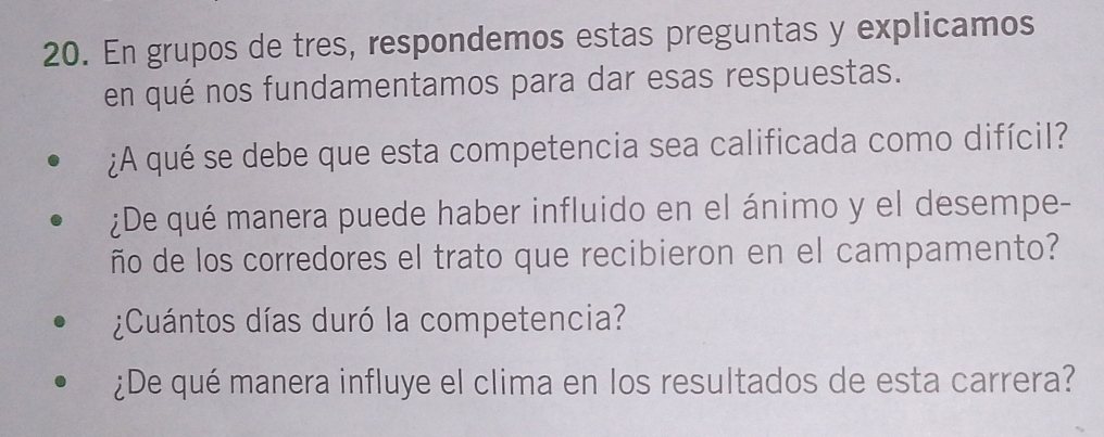 En grupos de tres, respondemos estas preguntas y explicamos 
en qué nos fundamentamos para dar esas respuestas. 
¿A qué se debe que esta competencia sea calificada como difícil? 
¿De qué manera puede haber influido en el ánimo y el desempe- 
ño de los corredores el trato que recibieron en el campamento? 
¿Cuántos días duró la competencia? 
¿De qué manera influye el clima en los resultados de esta carrera?