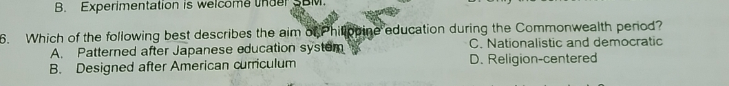 B. Experimentation is welcome under SBM.
6. Which of the following best describes the aim of Philippine education during the Commonwealth penod?
A. Patterned after Japanese education system C. Nationalistic and democratic
B. Designed after American curriculum D. Religion-centered