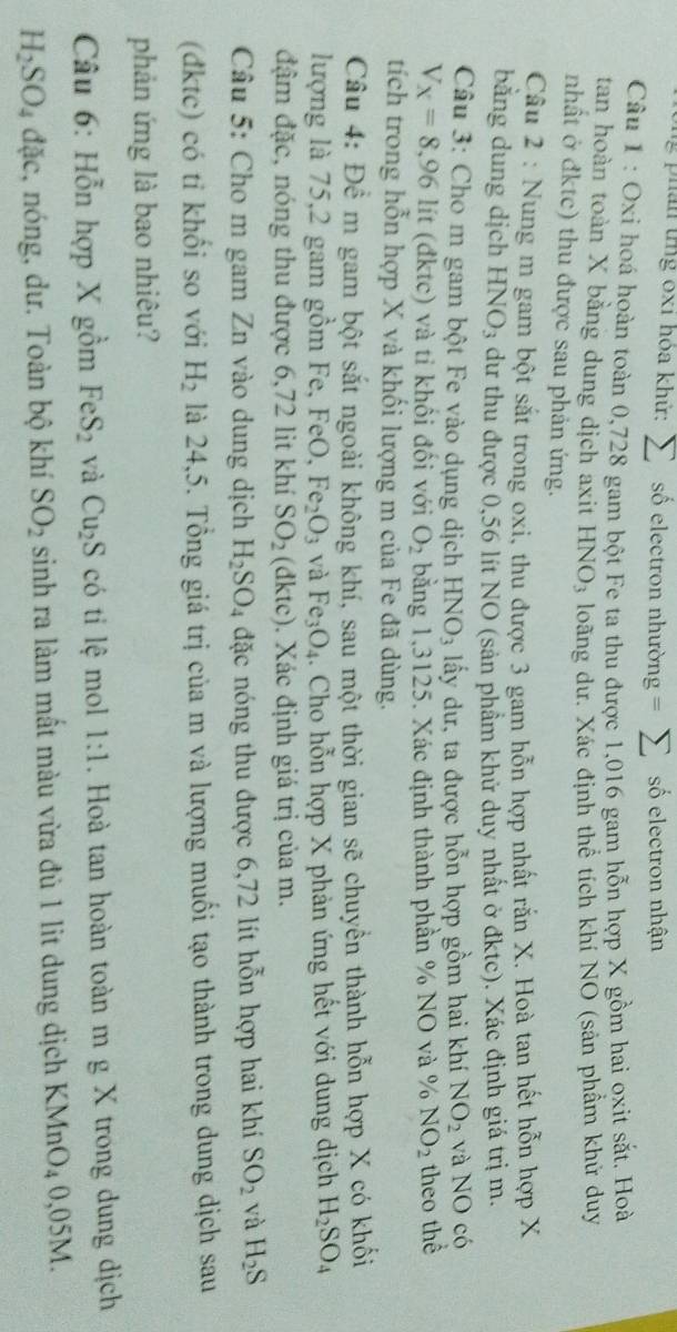an tng 0x1 hóa khứ: sumlimits số electron nhường = ∠ số electron nhận
Câu 1 : Oxi hoá hoàn toàn 0,728 gam bột Fe ta thu được 1,016 gam hỗn hợp X gồm hai oxit sắt. Hoà
tan hoàn toàn X bằng dung dịch axit HNO_3 loãng dư. Xác định thể tích khí NO (sản phẩm khử duy
nhất ở đktc) thu được sau phản ứng.
Câu 2 : Nung m gam bột sắt trong oxi, thu được 3 gam hỗn hợp nhất rắn X. Hoà tan hết hỗn hợp X
bằng dung dịch HNO_3 dư thu được 0,56 lít NO (sản phẩm khử duy nhất ở đktc). Xác định giá trị m.
Câu 3: Cho m gam bột Fe vào dụng dịch HNO_3 lấy dư, ta được hỗn hợp gồm hai khí NO_2 và NO có
V_X=8,96 1 lít (đktc) và tỉ khối đối với O_2 bằng 1,3125. Xác định thành phần % NO và % NO_2 theo thể
tích trong hỗn hợp X và khối lượng m của Fe đã dùng.
Câu 4: Để m gam bột sắt ngoài không khí, sau một thời gian sẽ chuyển thành hỗn hợp X có khối
lượng là 75,2 gam gồm Fe, FeO, Fe_2O_3 và Fe_3O_4.. Cho hỗn hợp X phản ứng hết với dung dịch H_2SO_4
đậm đặc, nóng thu được 6,72 lit khí SO_2 (dk tc). Xác định giá trị của m.
Câu 5: Cho m gam Zn vào dung dịch H_2SO_4 đặc nóng thu được 6,72 lít hỗn hợp hai khí SO_2 và H_2S
(đktc) có tỉ khối so với H_2 là 24,5. Tổng giá trị của m và lượng muối tạo thành trong dung dịch sau
phản ứng là bao nhiêu?
Câu 6: Hỗn hợp X gồm FeS_2 và Cu_2S có ti lệ mol 1:1. Hoà tan hoàn toàn m g X trong dung dịch
H_2SO_4 đặc, nóng, dư. Toàn bộ khí SO_2 sinh ra làm mất màu vừa đủ 1 lit dung dịch KMnO_40,05M.